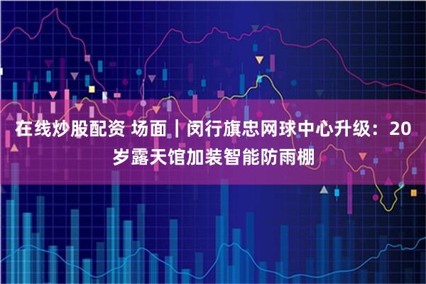 在线炒股配资 场面｜闵行旗忠网球中心升级：20岁露天馆加装智能防雨棚