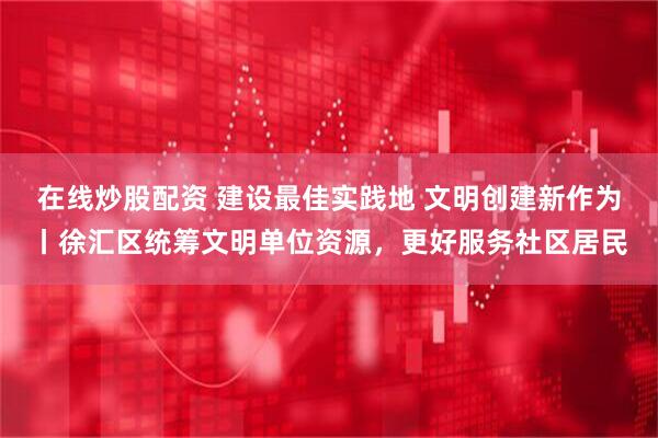 在线炒股配资 建设最佳实践地 文明创建新作为丨徐汇区统筹文明单位资源，更好服务社区居民