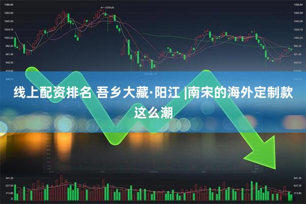 线上配资排名 吾乡大藏·阳江 |南宋的海外定制款这么潮