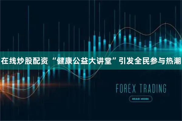 在线炒股配资 “健康公益大讲堂”引发全民参与热潮