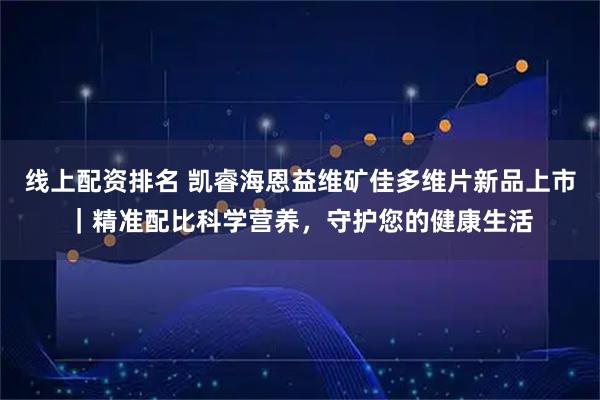 线上配资排名 凯睿海恩益维矿佳多维片新品上市｜精准配比科学营养，守护您的健康生活