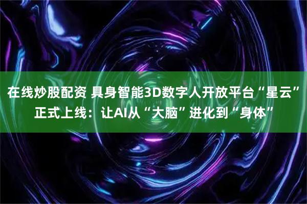 在线炒股配资 具身智能3D数字人开放平台“星云”正式上线：让AI从“大脑”进化到“身体”