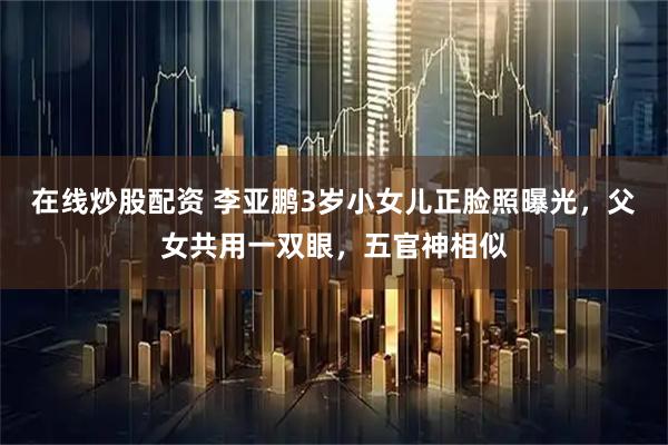 在线炒股配资 李亚鹏3岁小女儿正脸照曝光，父女共用一双眼，五官神相似
