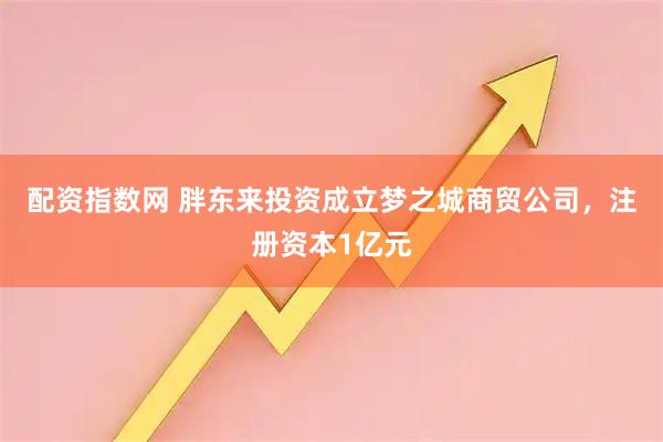 配资指数网 胖东来投资成立梦之城商贸公司，注册资本1亿元