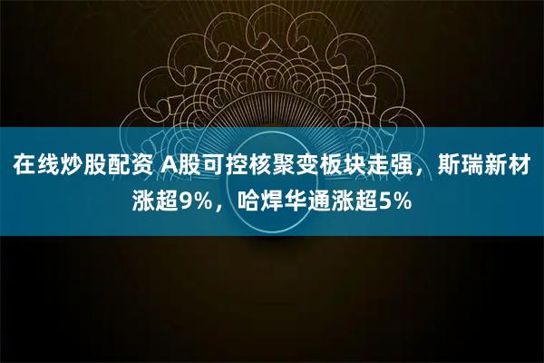 在线炒股配资 A股可控核聚变板块走强，斯瑞新材涨超9%，哈焊华通涨超5%