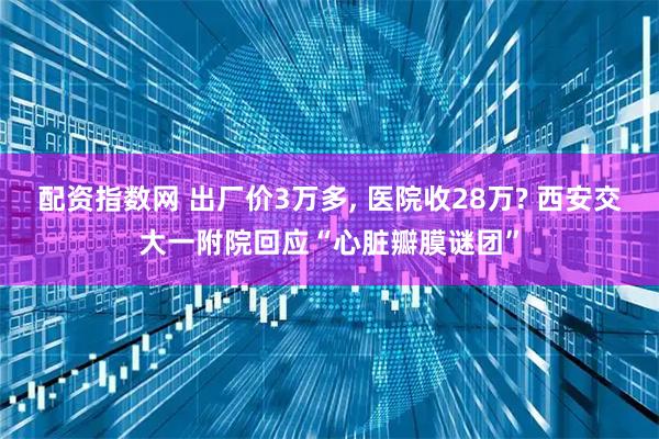 配资指数网 出厂价3万多, 医院收28万? 西安交大一附院回应“心脏瓣膜谜团”