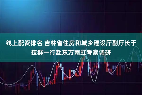 线上配资排名 吉林省住房和城乡建设厅副厅长于技群一行赴东方雨虹考察调研
