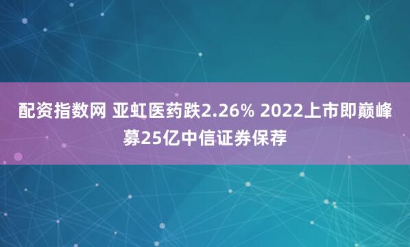 配资指数网 亚虹医药跌2.26% 2022上市即巅峰募25亿中信证券保荐