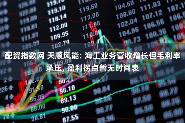 配资指数网 天顺风能: 海工业务营收增长但毛利率承压, 盈利拐点暂无时间表