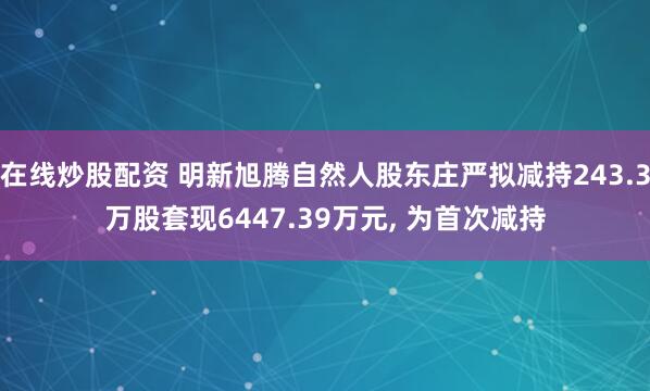 在线炒股配资 明新旭腾自然人股东庄严拟减持243.3万股套现6447.39万元, 为首次减持