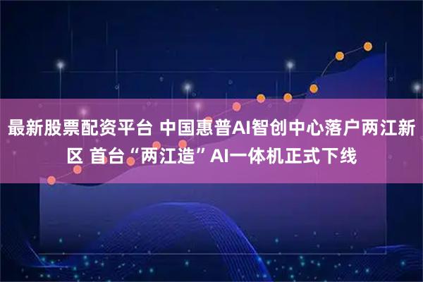 最新股票配资平台 中国惠普AI智创中心落户两江新区 首台“两江造”AI一体机正式下线