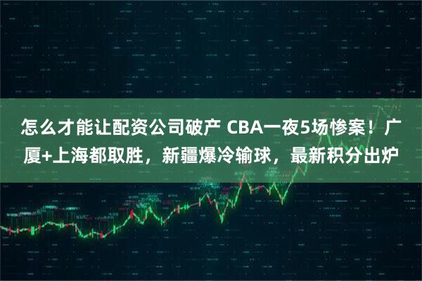 怎么才能让配资公司破产 CBA一夜5场惨案!广厦+上海都取胜,新疆爆冷输球,最新积分出炉