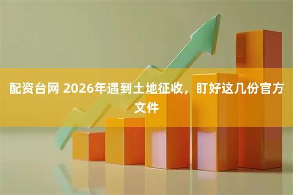 配资台网 2026年遇到土地征收，盯好这几份官方文件