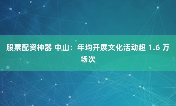 股票配资神器 中山：年均开展文化活动超 1.6 万场次