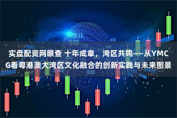 实盘配资网眼查 十年成章，湾区共鸣——从YMCG看粤港澳大湾区文化融合的创新实践与未来图景