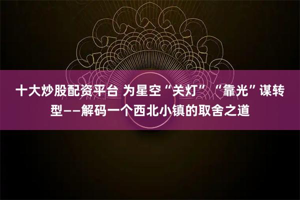 十大炒股配资平台 为星空“关灯” “靠光”谋转型——解码一个西北小镇的取舍之道