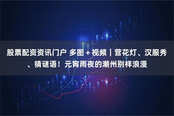 股票配资资讯门户 多图＋视频｜营花灯、汉服秀、猜谜语！元宵雨夜的潮州别样浪漫