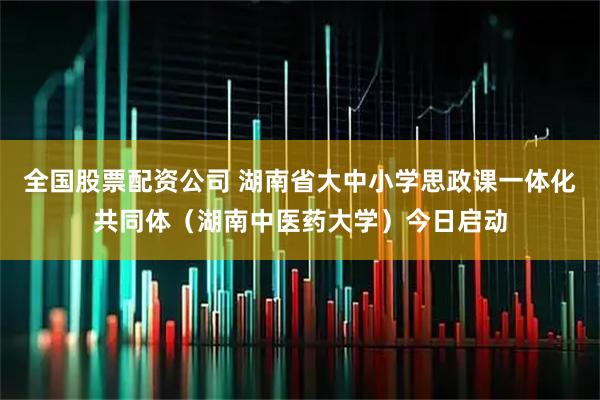 全国股票配资公司 湖南省大中小学思政课一体化共同体（湖南中医药大学）今日启动