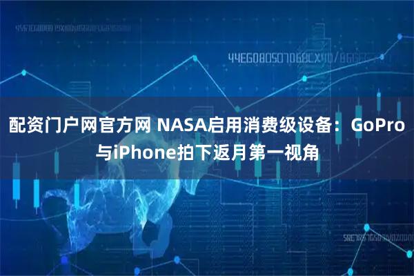 配资门户网官方网 NASA启用消费级设备：GoPro与iPhone拍下返月第一视角