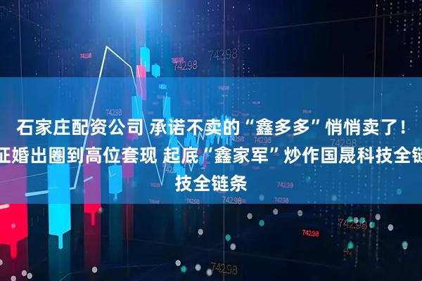 石家庄配资公司 承诺不卖的“鑫多多”悄悄卖了！从征婚出圈到高位套现 起底“鑫家军”炒作国晟科技全链条