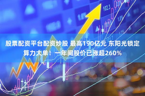 股票配资平台配资炒股 最高190亿元 东阳光锁定算力大单！一年间股价已涨超260%