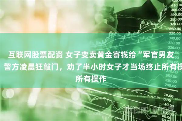互联网股票配资 女子变卖黄金寄钱给“军官男友”，警方凌晨狂敲门，劝了半小时女子才当场终止所有操作