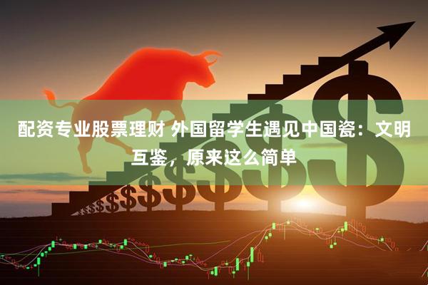 配资专业股票理财 外国留学生遇见中国瓷：文明互鉴，原来这么简单